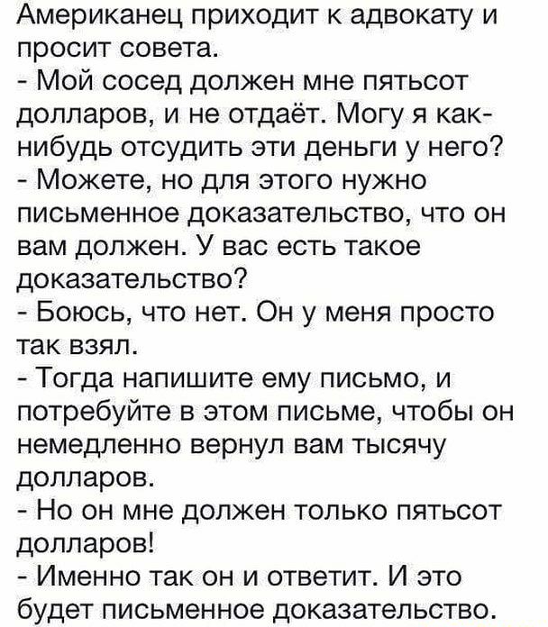 Американец приходит к адвокату и просит совета Мой сосед должен мне пятьсот долларов и не отдаёт Могу я как нибудь отсудить эти деньги у него Можете но для этого нужно письменное доказательство что он вам должен У вас есть такое доказательство Боюсь что нет Он у меня просто так взял Тогда напишите ему письмо и потребуйте в этом письме чтобы он немедленно вернул вам тысячу долларов Но он мне должен