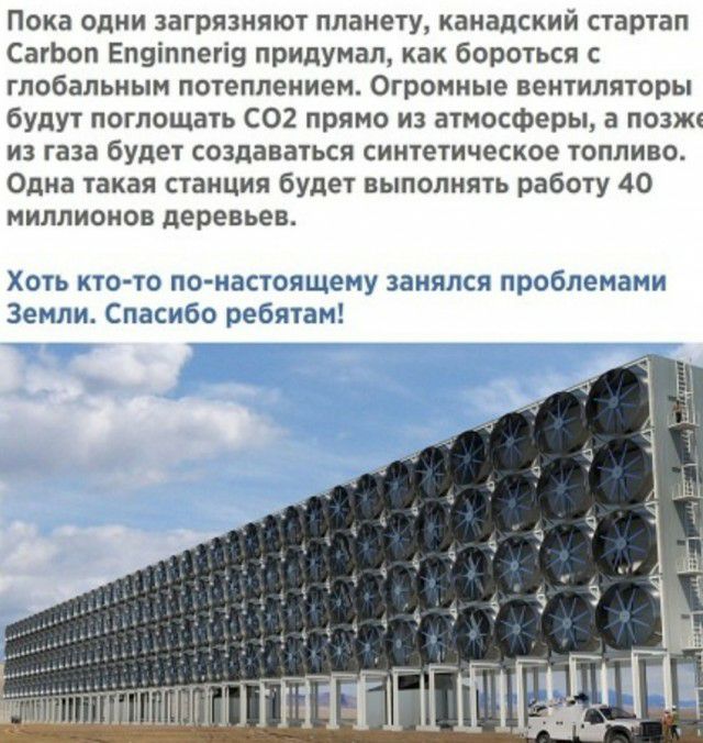 Пока одни загрязняют планету канадский стартап СатЬоп Еп9іппегі9 придумал как бороться с глобальным потеплением Огромные вентиляторы будут поглощать СО2 прямо из атмосферы а позже из газа будет создаваться синтетическое топливо Одна такая станция будет выполнять работу 40 миллионов деревьев ХОТЬ КТО ТО ПО НЕСТОЯЩЕМУ ЗВНЯПСЯ проблемами Земли Спасибо ребятам 7 _