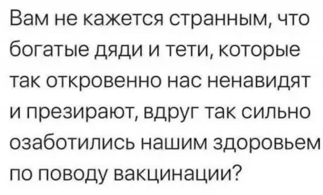Вам не кажется странным что богатые дяди и тети которые так откровенно нас ненавидят и презирают вдруг так сильно озаботились нашим здоровьем по поводу вакцинации
