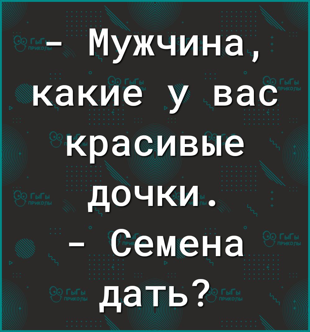 Мужчина какие у вас красивые дочки Семена дать