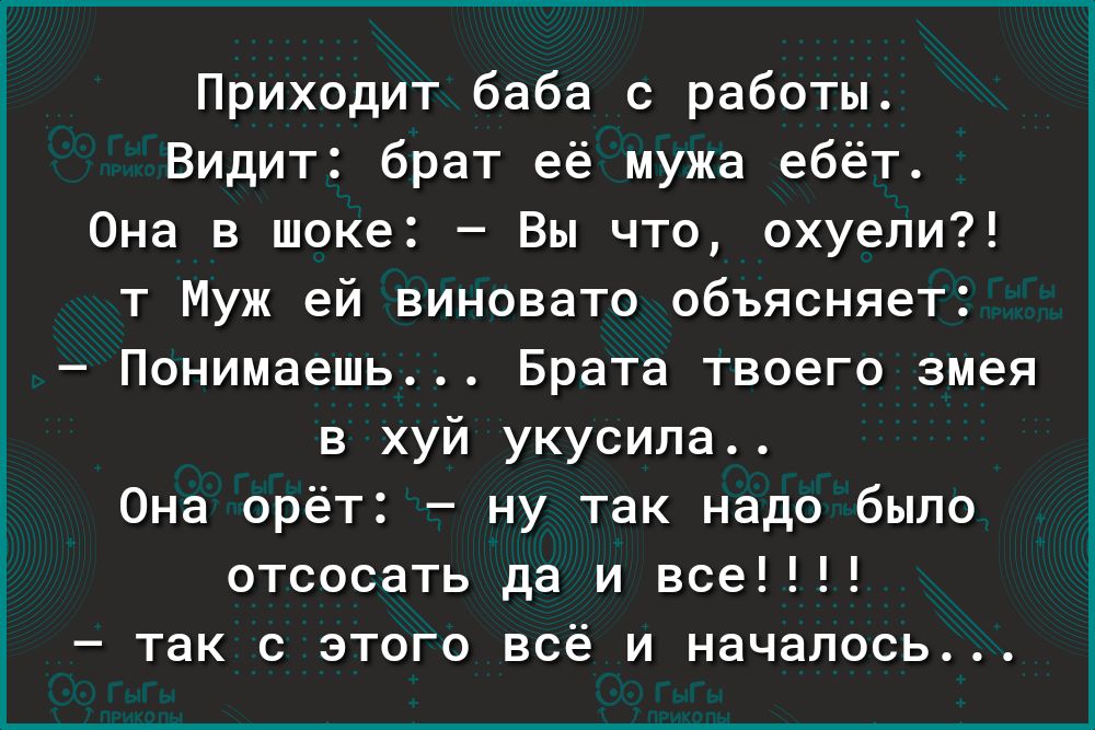 Приходит баба с работы Видит брат её мужа ебёт Она в шоке Вы что охуели т Муж ей виновато объясняет Понимаешь Брата твоего змея в хуй укусила 0на орёт ну так надо было отсосать да и все так с этого всё и началось