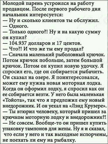 Молодой парень устроился в работу продавцом После первого рабочего дня начальник интересуется _ ну и сколько клиентов ты обслужил Одного Только одного Ну и на какую сумму он купил 104337 долларов и 17 центов _ Что и что же ты ему продал Сиачяпн малеиъкий рыболов крючок Потом крючок побольше затем большой крючпк Потом он купил явную удочку я спрппш его где пп собираетщ рыбачить Он сказал на озере я