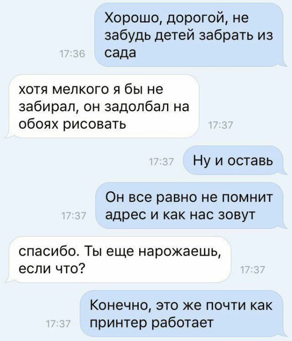 Хорошо дорогой не забудь детей забрать из сада хотя мелкого я бы не забирал он задолбал на обоях рисовать Ну и оставь ОН все равно не ПОМНИТ адрес И как нас ЗОВУТ спасибо Ты еще нарожаешь если что Конечно это же почти как принтер работает