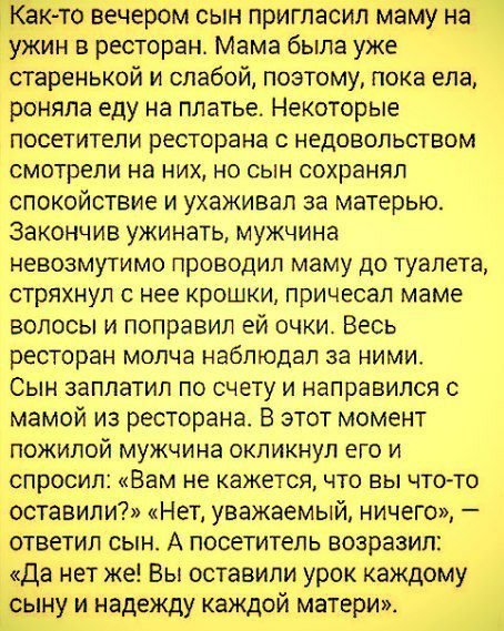 то вечером сын пригласил маму да жим в ресторане Мама была уже таренькой и слабой поэтому пока ела роняпа еду на платье Некоторые посетители ресторана с недовольством смотрели на них но сын сохранял спокойствие и ухаживал за матерью закончив ужинать мужчина невозмутимо проводил маму до туалета стряхнул с нее крошки причесал маме волосы и поправил ей очки Весь ресторан молча наблюдал за ними Сын за
