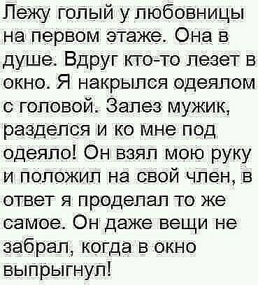 Лежу голый улюбовницы На первом эТаже Она в душе Вдруг ктото лезет в окно Я накрылся одеялом головой Залез мужик разделся и ко мне под одеяло Он взял мою руку и пог ожил на свой член в ответ я проделал то же самое Он даже вещи не забрал когда в окно выпрыгнул