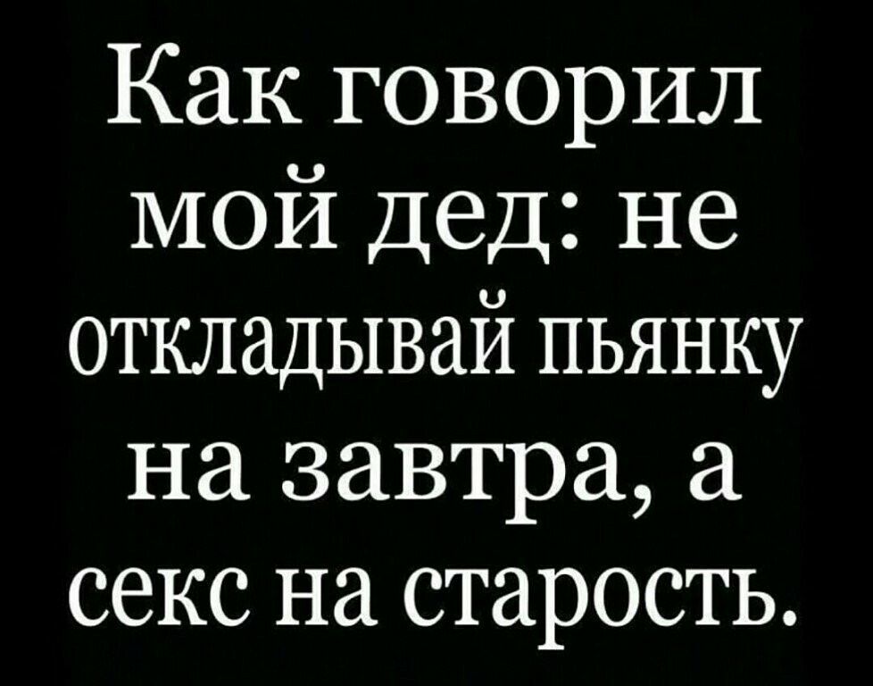 Как говорил мой Дед не откладывай пьянку на завтра секс на старость