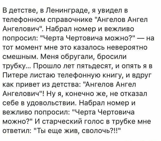 В детстве в Ленинграде я увидел в телефонном справочнике Ангелов Ангел Ангелович Набрал номер и вежливо попросил Черта Чертовича можно на тот момент мне это казалось невероятно смешным Меня обругали бросили трубку Прошло лет пятьдесят и опять я в Питере листаю телефонную книгу и вдруг как привет из детства Ангелов Ангел Ангелович Ну я конечно же не отказал себе в удовольствии Набрал номер и вежлив