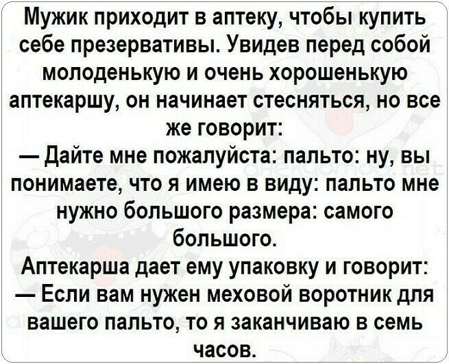 Мужик приходит в аптеку чтобы купить себе презервативы Увидев перед собой молоденькую и очень хорошенькую аптекаршу он начинает стесняться но все же говорит Дайте мне пожалуйста пальто ну вы понимаете что я имею в виду пальто мне нужно большого размера самого большого Аптекарша дает ему упаковку и говорит Если вам нужен меховой воротник для вашего пальто то я заканчиваю в семь часов
