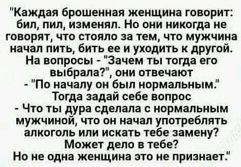 Каждая брошенная женщина говорит бил пил изменил Но они никогда не говорят что стоило за тем что мужчина Начал пить бить ее и уходить к дРУгой На вопросы Зачем ты тогда его выбрала они отвечают По началу он был нормальным Тогда задай себе вопрос Что ты дура сделала нормальным мужчиной что он начал употребить алкоголь или искать тебе замену Может дело в тебе На не одна женщина это не признает