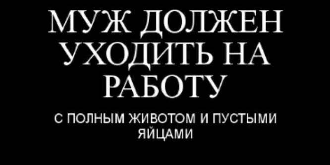 МУЖ ДОЛЖЕН УХОДИТЬ НА РАБОТУ С ПОЛНЫМ ЖИВОТОМ И ПУСТЫМИ ЯЙЦАМИ