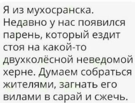 Я из мухосранска Недавно у нас появился парень который ездит стоя на какой то двухколёсной неведомой херне Думаем собраться жителями загнать его вилами в сарай и сжечь