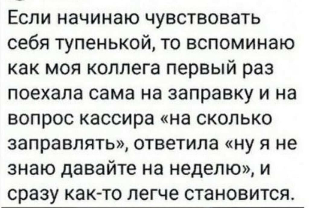 Если начинаю чувствовать себя тупенькой то вспоминаю как моя коллега первый раз поехала сама на заправку и на вопрос кассира на сколько заправлять ответила ну я не знаю давайте на неделю и сразу както легче становится