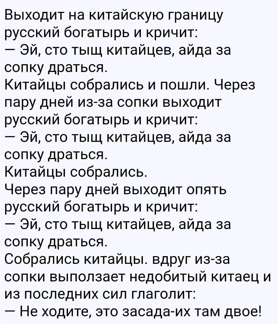 Выходит на китайскую границу русский богатырь и кричит Эй сто тыщ китайцев айда за сопку драться Китайцы собрались и пошли Через пару дней изза сопки выходит русский богатырь и кричит Эй сто тыщ китайцев айда за сопку драться Китайцы собрались Через пару дней выходит опять русский богатырь и кричит Эй сто тыщ китайцев айда за сопку драться Собрались китайцы вдруг из за сопки выползает недобитый ки