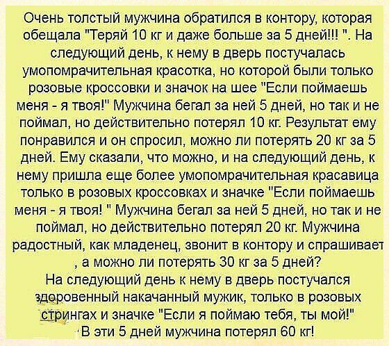 Очень толстый мужчина обратился в контору которая обещала Теряй 10 кг и даже больше за 5 дней На следующий день к нему в дверь постучалась умопомрачительная красотка но которой были только розовые кроссовки и значок на шее Если поймаешь меня я твоя Мужчина бегал за ней 5 дней но так и не поймал но действительно потерял 10 кг Результат ему понравйлся и он спросил можно ли потерять 20 кг за 5 дней Е