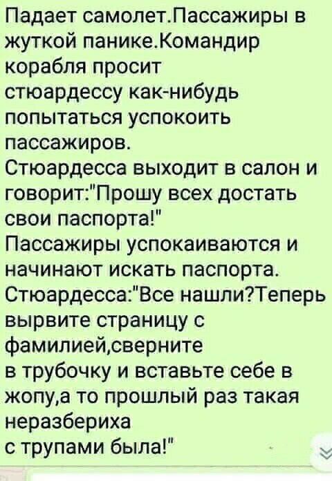 Падает самолетЛассажиры в жуткой паникеКомандир корабля просит стюардессу как нибудь попытаться успокоить пассажиров Стюардесса выходит в салон и говоритПрошу всех достать свои паспорта Пассажиры успокаиваются и начинают искать паспорта СтюардессаВсе нашлиТеперь вырвите страницу с фамилиейсверните в трубочку и вставьте себе в жопуа то прошлый раз такая неразбериха с трупами была
