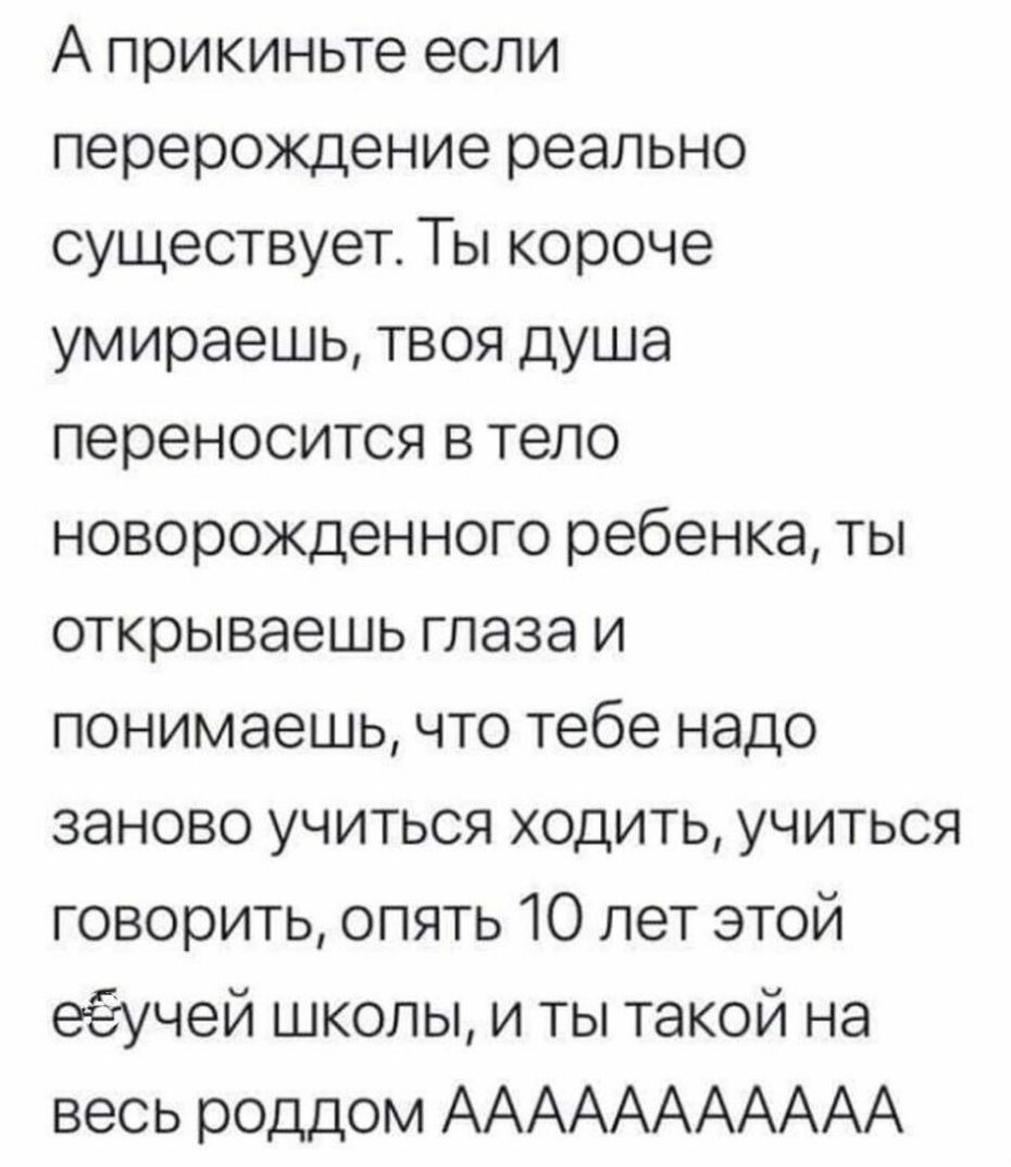 А прикиньте если перерождение реально существует Ты короче умираешь твоя душа переносится в тело новорожденного ребенка ты открываешь глаза и понимаешь что тебе надо заново учиться ходить учиться говорить опять 10 лет этой еёучей школы и ты такой на весь роддом ААААААААААА