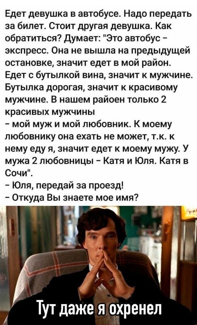 Едет девушка в автобусе Надо передать за билет Стоит другая девушка Как обратиться Думает Это автобус экспресс Она не вышла на предыдущей остановке значит едет в мой район Едет с бутылкой вина значит к мужчине Бутылка дорогая значит к красивому мужчине В нашем райоен только 2 красивых мужчины мой муж и мой любовник К моему любовнику она ехать не может тк к нему еду я значит едет к моему мужу У муж