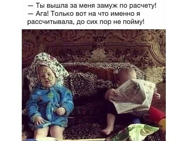 Ты вышла за меня замуж по расчету Ага Только вот на что именно я рассчитывала до сих пор не пойму