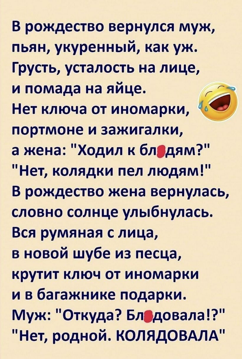 В рождество вернулся муж пьян укуренный как уж Грусть усталость на лице и помада на яйце Нет ключа от иномарки портмоне и зажигалки а жена Ходил к блдям Нет колядки пел людям В рождество жена вернулась словно солнце улыбнулась Вся румяная с лица в новой шубе из песца крутит ключ от иномарки и в багажнике подарки Муж Откуда Блдовала Нет родной КОЛЯдОВАЛА