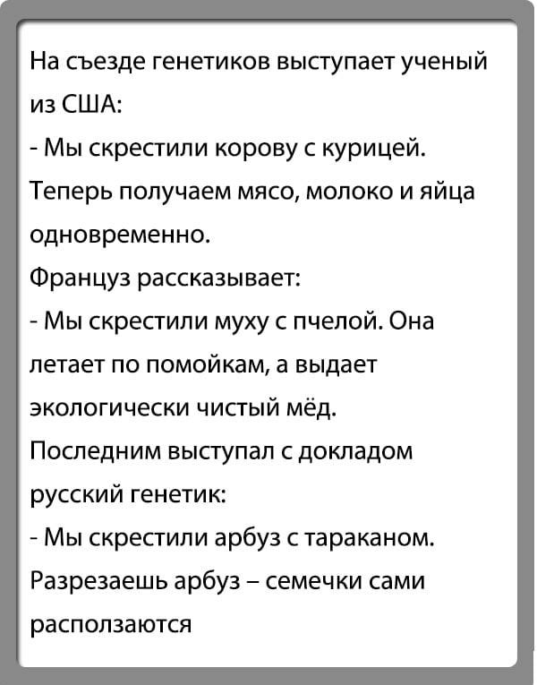 На съезде генетиков выступает ученый из США Мы скрестили корову с курицей Теперь получаем мясо молоко и яйца одновременно Француз рассказывает Мы скрестили муху с пчепой Она летает по помойкам а выдает экологически чисгый мёд Последним выступал сдокладом русский генетик Мы скрепили арбуз с тараканом Разрезаешь арбуз семечки сами расползаются