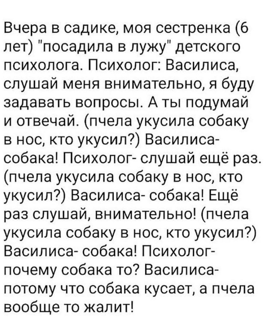 Вчера в садике моя сестренка 6 лет посадила в лужу детского психолога Психолог Василиса слушай меня внимательно я буду задавать вопросы А ты подумай и отвечай пчела укусила собаку в нос кто укусил Василиса собака Психолог слушай ещё раз пчела укусила собаку в нос кто укусил Василиса собака Ещё раз слушай внимательно пчела укусила собаку в нос кто укусил Василиса собака Психолог почему собака то Ва