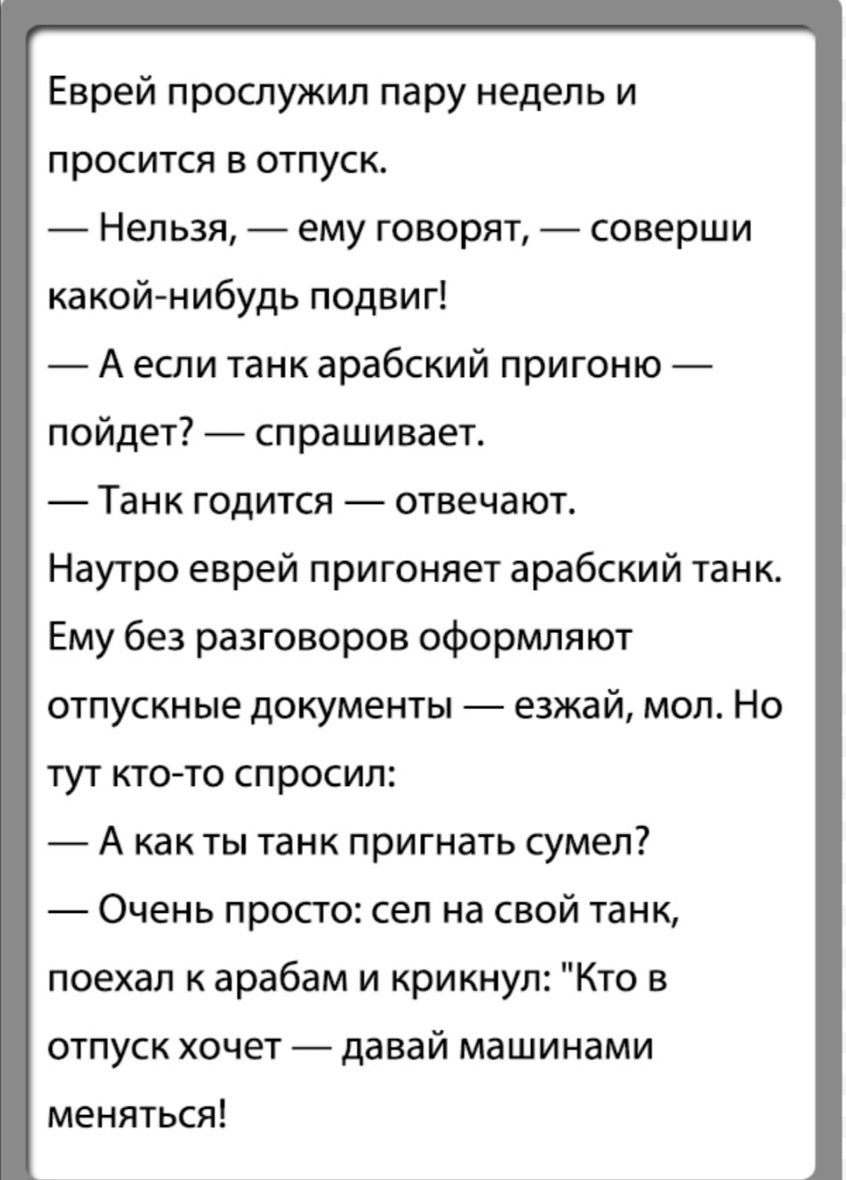 Еврей прослужил пару недель и просится в отпуск Нельзя ему говорят соверши какой нибудь подвиг А если танк арабский пригоню пойдет спрашивает Танк годится отвечают Наутро еврей пригоняет арабский танк Ему без разговоров оформляют отпускные документы езжай мол Но тут кто то спросил А как ты танк пригнать сумел Очень просто сел на свой танк поехал к арабам и крикнул Кто в отпуск хочет давай машинами