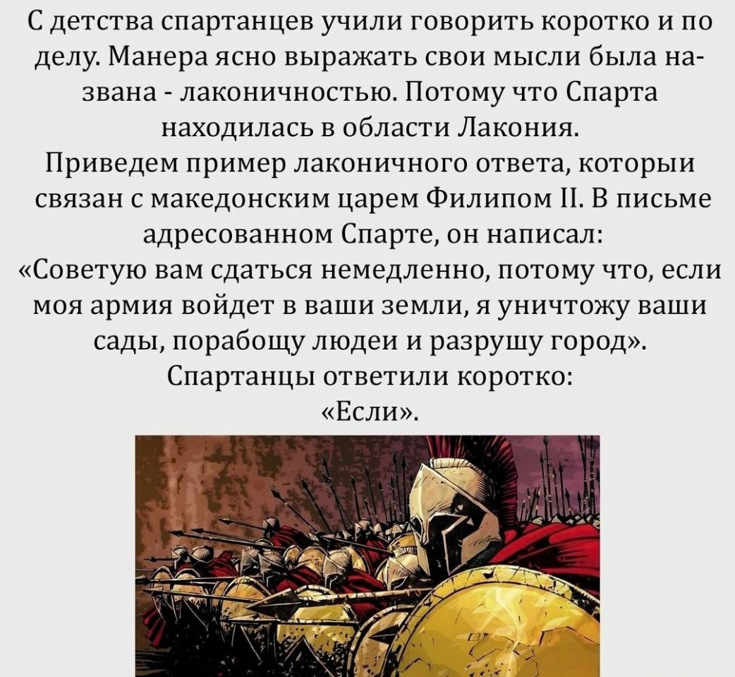 С Детства спартанцев учили ГОВОРИТЬ КОРОТКО И ПО делу Манера ясно выражать свои мысли была на звана лаконичностью ПОТОМУ что Спарта находилась в области Лакония Приведем пример лаконичного ответа которЫИ связан с македонским царем Филипом Н В письме адресованном Спарте он написал Советую вам СДаТЬСЯ немедленно ПОТОМУ ЧТО если МОЯ армия войдет В ваши земли Я уничтожу ваши сады порабощу людеи и разр