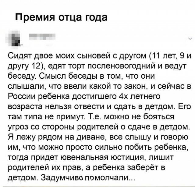 Премия отца года Сидят двое моих сыновей с другом 11 лет 9 и другу 12 едят торт посленовогодний и ведут беседу Смысл беседы в том что они слышали что ввепи какой то закон и сейчас в России ребенка достигшего 4х летнего возраста нельзя отвести и сдать в детдом Его там типа не примут Те можно не бояться угроз со стороны родителей о сдаче в детдом Я лежу рядом на диване все слышу и говорю им что можн
