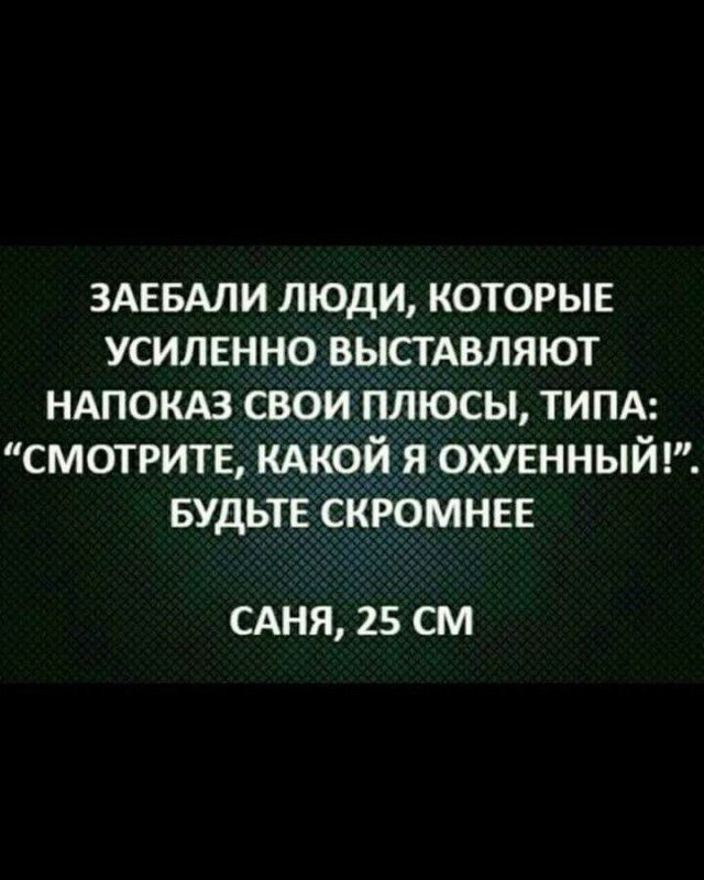 ЗАЕБАЛИ ЛЮДИ КОТОРЫЕ УСИЛЕННО ВЫСТАВЛЯЮТ НАПОКАЗ СВОИ ПЛЮСЫ ТИПА СМОТРИТЕ КАКОЙ Я ОХУЕННЫЙ БУДЬТЕ СКРОМНЕЕ САНЯ 25 СМ