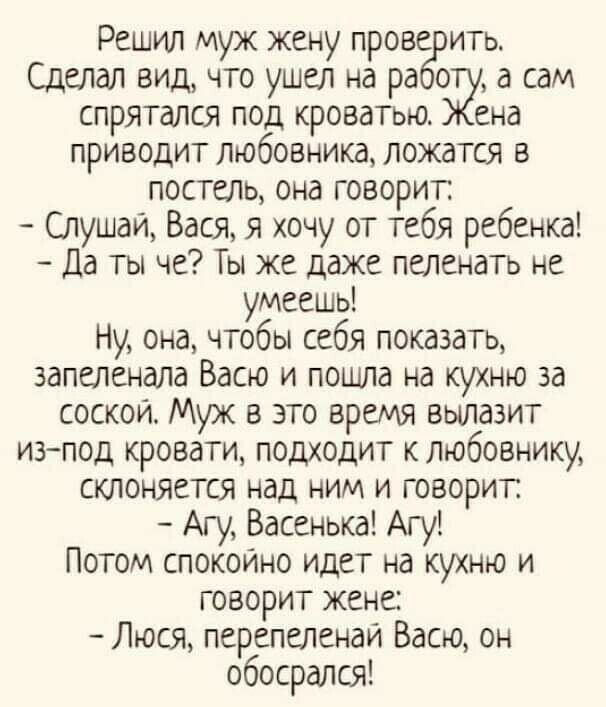 Решил муж жену прове ить Сделал вид что ушел на ра о а сам спрятался под кроватью ена приводит любовника ложатся в постель она говорит Слушай Вася я хочу от тебя ребенка Да ты че Ты же даже пеленать не умеешь Ну она чтобы себя показать запеленала Васю и пошла на кухню за соскои Муж в это время вылазит изпод кровати подходит к любовнику склоняется над ним и говорит Агу Васенька Агу Потом спокойно и