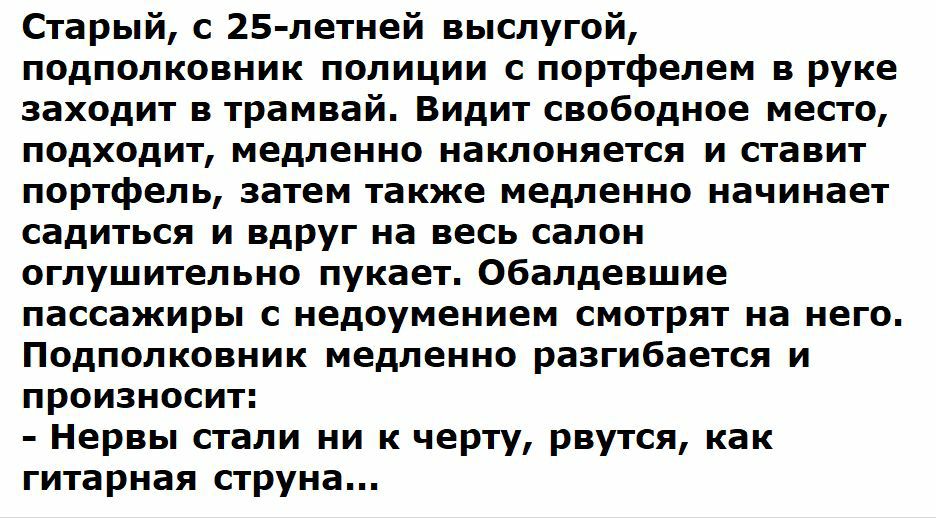 Старый с 25 летней выслугой подполковник полиции с портфелем в руке заходит в трамвай Видит свободное место подходит медленно наклоняется и ставит портфель затем также медленно начинает садиться и вдруг на весь салон оглушительно пукает Обалдевшие пассажиры с недоумением смотрят на него Подполковник медленно разгибается и произносит Нервы стали ни к черту рвутся как гитарная струна