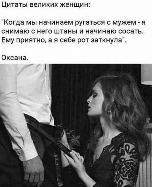Цитаты великих женщин Когда мы начинаем ругаться с мужем я снимаю с него штаны и начинаю сосать Ему приятно а я себе рот заткнула Оксана