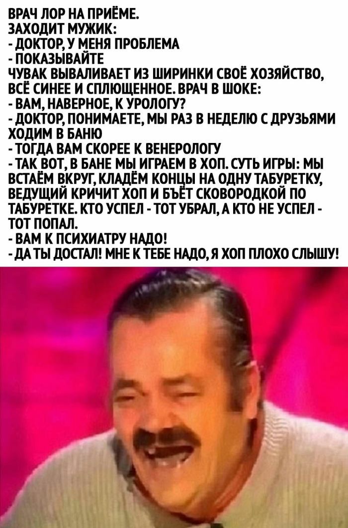 ВРАЧ ЛОР НА ПРИЕМЕ ЗАХОДИТ МУЖИК ДОКТОР У МЕНЯ ПРОБЛЕМА ПОКАЗЫВАЙТЕ ЧУВАК ВЫВАЛИВАЕТ ИЗ ШИРИНКИ СВОЕ ХОЗЯЙСТВО ВСЕ СИНЕЕ И СПЛЮЩЕННОЕВРАЧ В ШОКЕ ВАМ НАВЕРНОЕ К УРОЛОГУ дОКТОР ПОНИМАЕТЕ МЫ РАЗ В НЕДЕЛЮ С ДРУЗЬЯМИ ХОДИМ В БАНЮ ТОГДА ВАМ СКОРЕЕ К ВЕНЕРОЛОГУ ТАК ВОТ В БАНЕ МЫ ИГРАЕМ В ХОП СУТЬ ИГРЫ МЫ ВСТАЕМ ВКРУГ КЛАДЕМ КОН Ы НА ОДНУ ТАБУРЕТКУ ВЕДУЩИЙ КРИЧИТ ХОП И БЪ СКОВОРОДКОЙ ПО ТАБУРЕТКЕ КТО УСПЕ