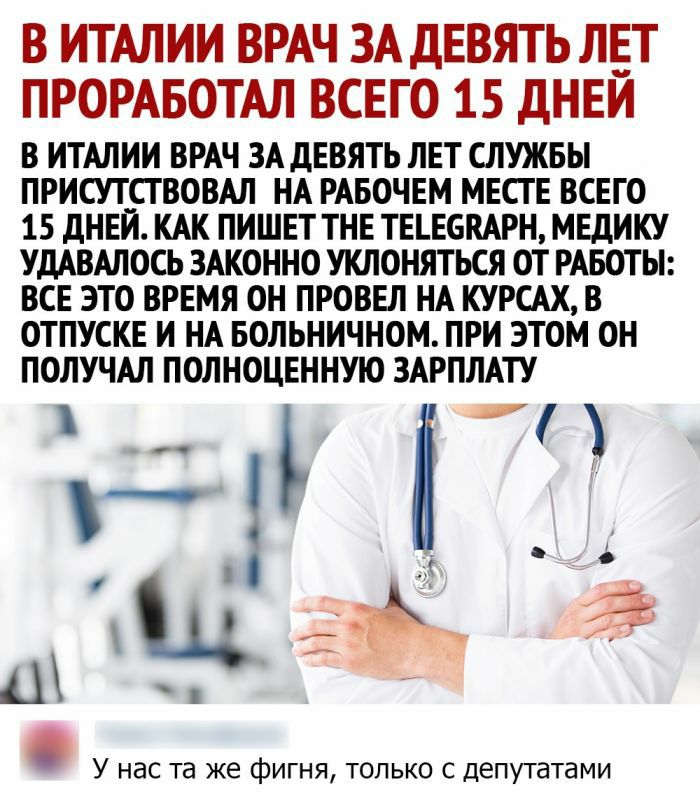 В ИТАЛИИ ВРАЧ ЗА ДЕВЯТЬ ЛЕТ ПРОРАБОТАЛ всего 15 дНЕЙ В ИТАЛИИ ВРАЧ ЗА дЕВЯТЬ ЛЕТ СЛУЖБЫ ПРИСУТСТВОВАЛ НА РАБОЧЕМ МЕСТЕ ВСЕГО 15 дНЕЙ КАК ПИШЕТ ТНЕ ТЕЪЕБПАРН МЕДИКУ УДАВАЛОСЬ ЗАКОННО УКЛОНЯТЬСЯ ОТ РАБОТЫ ВСЕ ЭТО ВРЕМЯ ОН ПРОВЕЛ НА КУРСАХ В ОТПУСКЕ И НА БОЛЬНИЧНОМ ПРИ ЭТОМ ОН ПОЛУЧАЛ ПОЛНОЦЕННУЮ ЗАРПЛАТУ г г щ а и У нас та же фигня только с депутатами