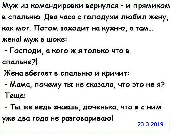 Муж из командировки вернулся и прямиком в спальню Два часа с голодухи любил жену как мог Потом заходит на кухню а там жена муж в шоке Господи а кого ж я только что в спальне Жена вбегает в спальню и кричит Мама почему ть не сказала что это не я Теща Ты же ведь знаешь доченька что я с ним уже два года не разговариваю 23 3 2019