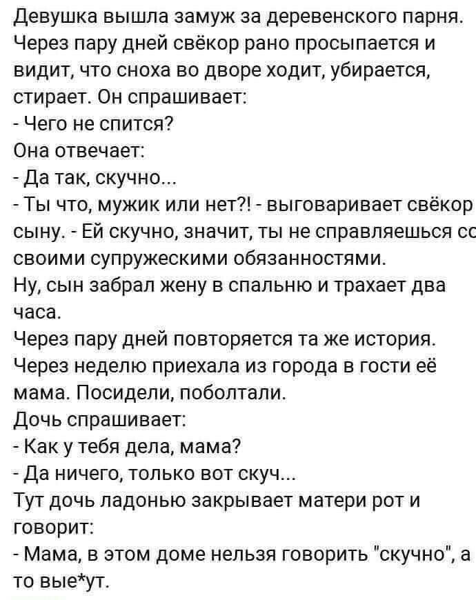 Девушка вышла замуж за деревенского парня Через пару дней свёкор рано просыпается и видит что сноха во дворе ходит убирается стирает Он спрашивает Чего не спится Она отвечает Да так скучно Ты что мужик или нет выговаривает свёкор сыну Ей скучно значит ты не справляешься сс своими супружескими обязанностями Ну сын забрал жену в спальню и трахает два часа Через пару дней повторяется та же история Че