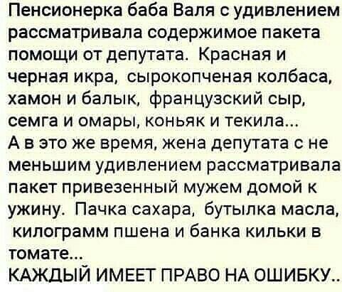 Пенсионерка баба Валя с удивлением рассматривала содержимое пакета помощи от депутата Красная и черная икра сырокопченая колбаса хамон и балык французский сыр семга и омары коньяк и текила А в это же время жена депутата с не меньшим удивлением рассматривала пакет привезенный мужем домой к ужину Пачка сахара бутылка масла килограмм пшена и банка кильки в томате КАЖДЫЙ ИМЕЕГ ПРАВО НА ОШИБКУ