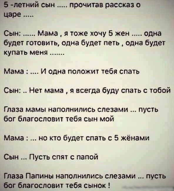 НЁлетний сын прочитав рассказ о царе Сын Мама я тоже хочу 5 жен одна будет готовить одна будет петь одна будет купать меня Мама И одна положит тебя слать Сын Нет мама я всегда буду спать с тобой Глаза мамы наполнились слезами пусть бог благословит тебя сын мой Мама но кто будет спать с 5 жёнами Сын Пусть спят с папой Глаза Папины наполнились слезами пусть ог благословит тебя сынок 41