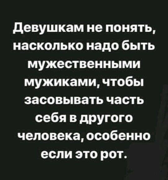 девушкам не понять насколько надо быть мужественными мужиками чтобы засовывать часть себя в другого человека особенно если это рот