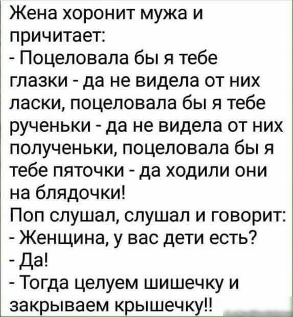 Жена хоронит мужа и причитает Поцеловала бы я тебе глазки да не видела от них ласки поцеловала бы я тебе рученьки да не видела от них полученьки поцеловала бы я тебе пяточки да ходили они на блядочки Поп слушал слушал и говорит Женщина у вас дети есть да Тогда целуем шишечку и закрываем крышечку