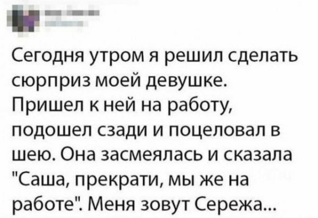 _ Сегодня утром я решил сделать сюрприз моей девушке Пришел к ней на работу  подошел сзади и поцеловал в шею Она засмеялась и сказала Саша прекрати мы  же на работе Меня зовут