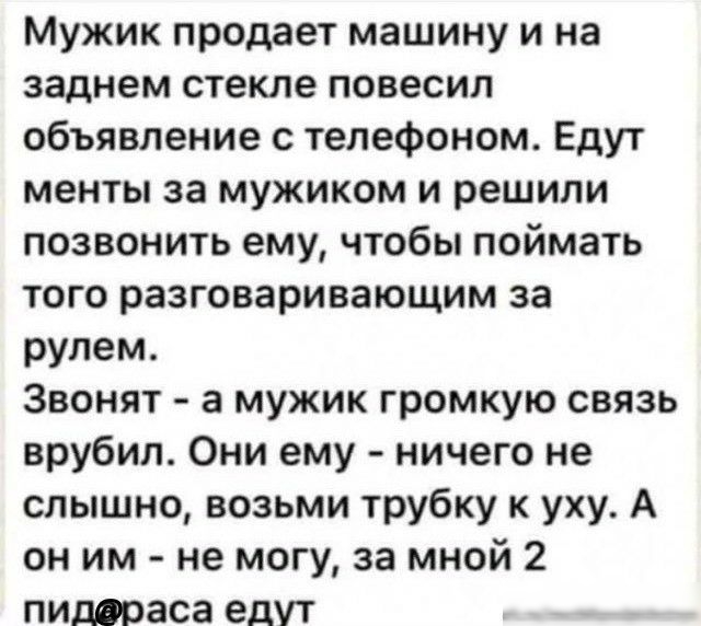 Мужик продает машину и на заднем стекле повесил объявление с телефоном Едут менты за мужиком и решили позвонить ему чтобы поймать того разговаривающим за рулем Звонят а мужик громкую связь врубил Они ему ничего не слышно возьми трубку к уху А он им не могу за мной 2 пиддраса едут