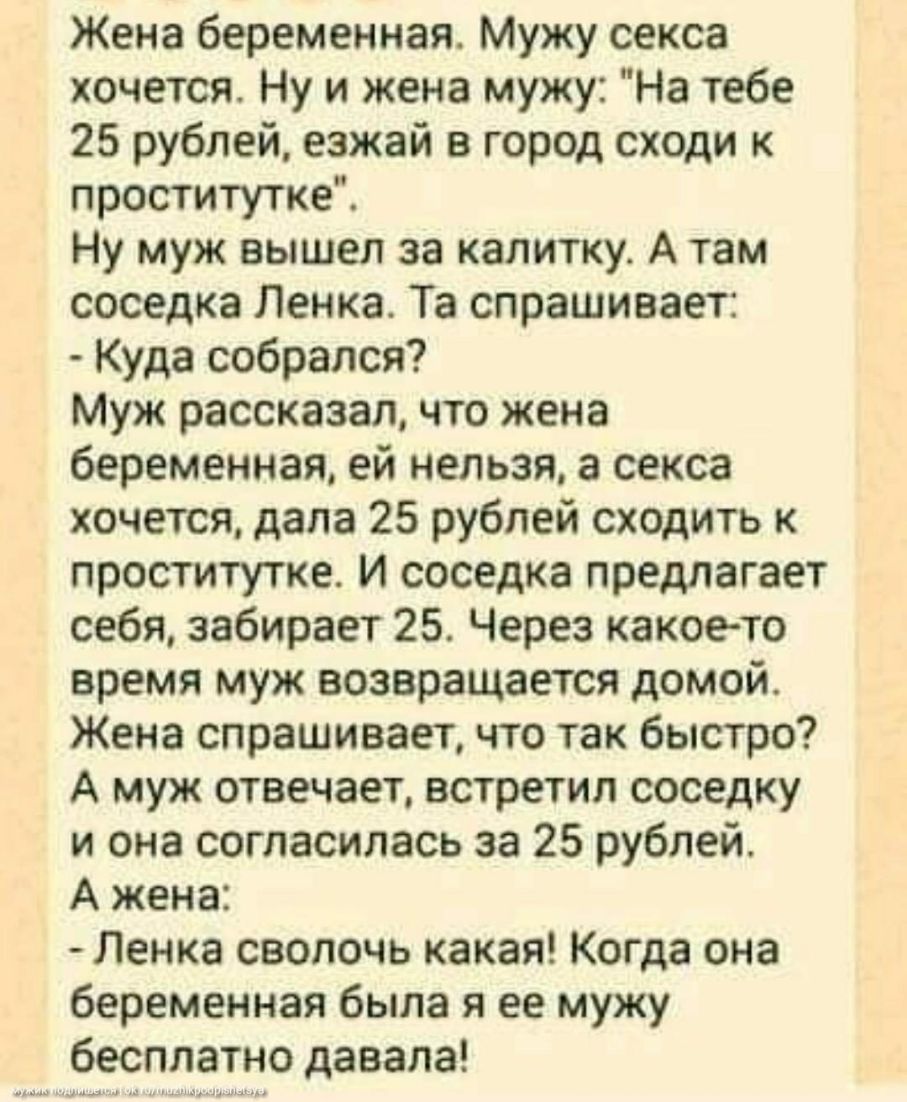 Жена беременная Мужу секса хочется Ну и жена мужу На тебе 25 рублей езжай в город сходи к проститутке Ну муж вышел за калитку А там соседка Ленка Та спрашивает Куда собрался Муж рассказал что жена беременная ей нельзя а секса хочется дала 25 рублей сходить к проститутке И соседка предлагает себя забирает 25 Через какоето время муж возвращается домой Жена спрашивает что так быстро А муж отвечает вс