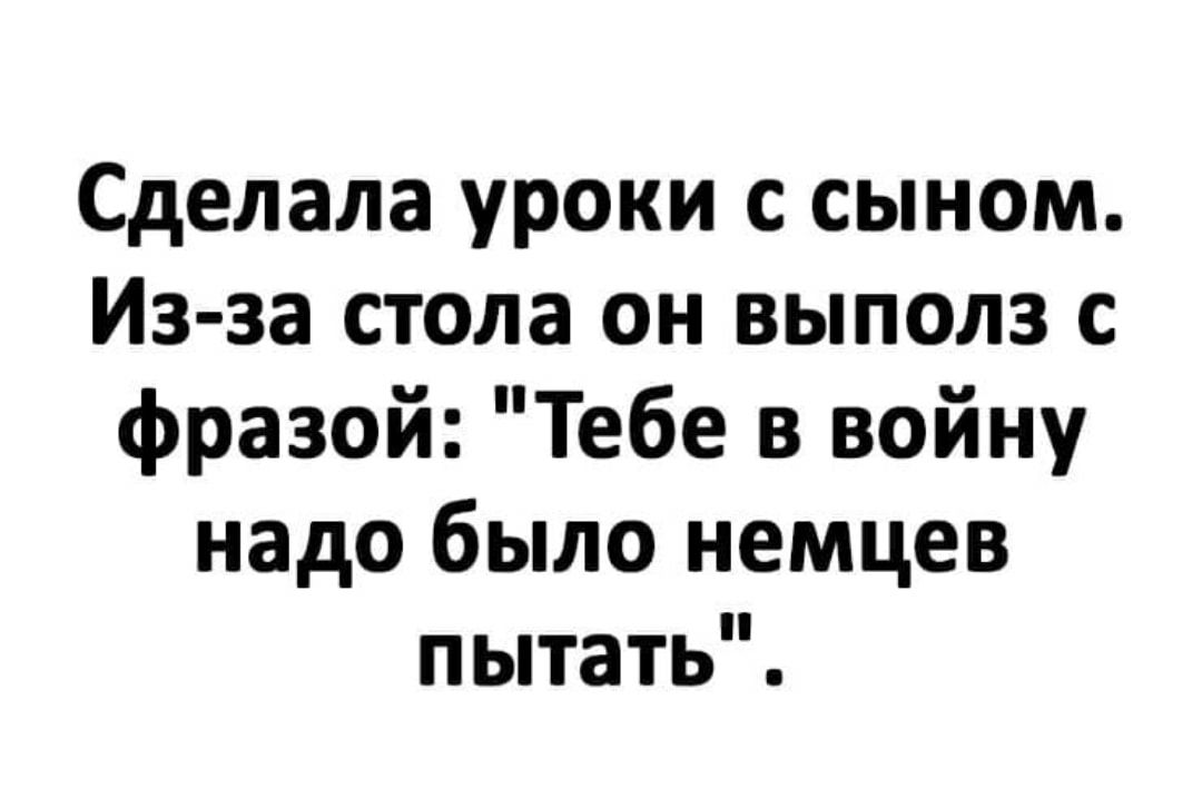 Сделала уроки с сыном Из за стола он выполз с фразой Тебе в войну надо было немцев пытать