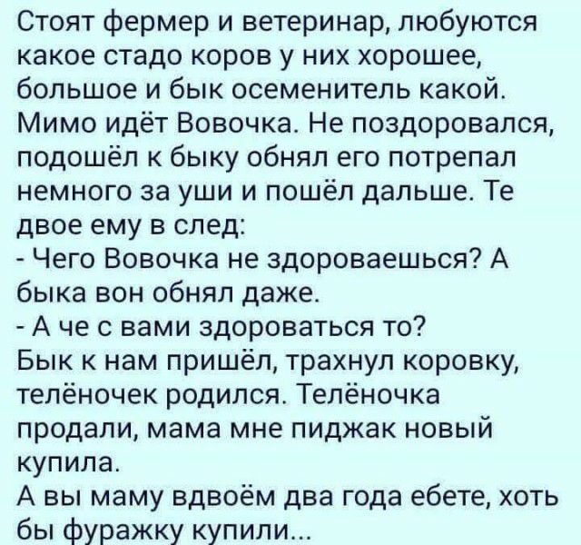 Стоят фермер и ветеринар любуются какое стадо коров у них хорошее большое и бык осеменитель какой Мимо идёт Вовочка Не поздоровался подошёл к быку обнял его потрепал немного за уши и пошёл дальше Те двое ему в след Чего Вовочка не здороваешься А быка вон обнял даже А че с вами здороваться то Бык к нам пришёл трахнул коровку телёночек родился Телёночка продали мама мне пиджак новый купила А вы маму