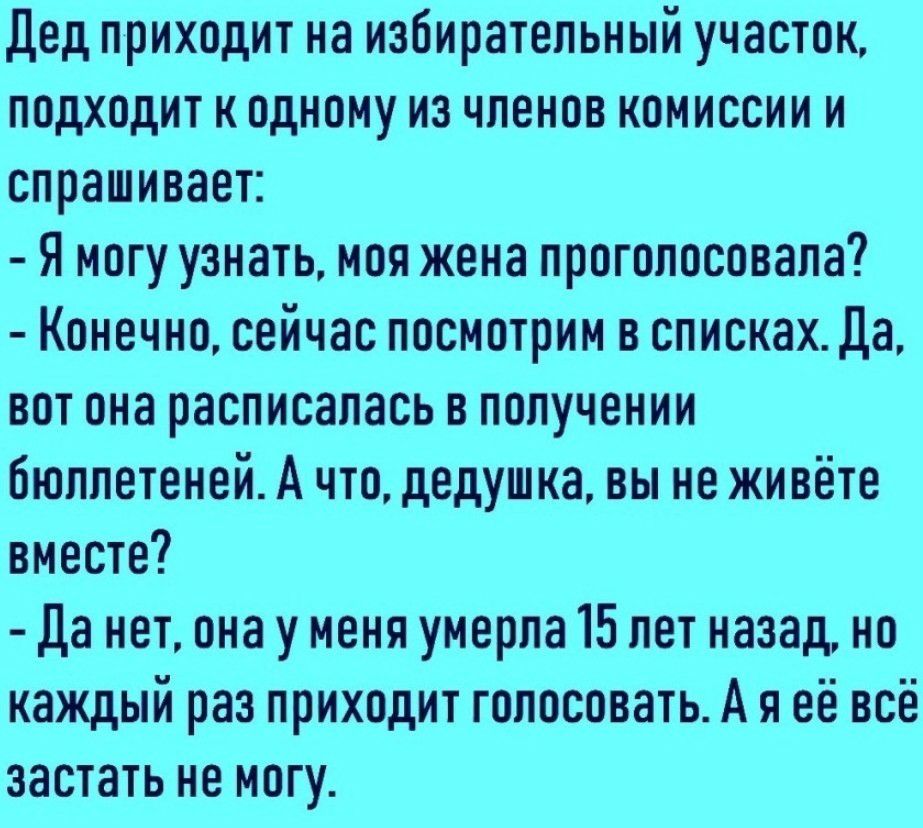 дед приходит на избирательный участок подходит к одному из членов комиссии и спрашивает Я могу узнать моя жена проголосовала Конечно сейчас посмотрим в списках Да вот она расписалась в получении бюллетеней А что дедушка вы не живёте вместе Да нет она у меня умерла 15 лет назад но каждый раз приходит голосовать А я её всё застать не могу