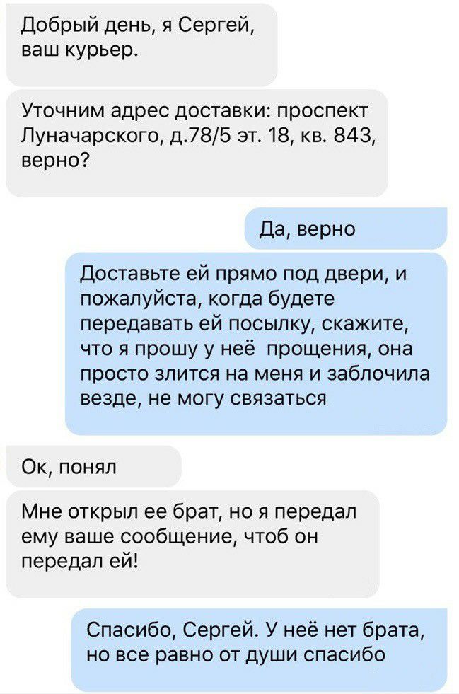 Добрый день я Сергей ваш курьер УТОЧНИМ адрес доставки ПРОСПЭКТ Луначарского д785 эт 18 кв 843 верно Да верно доставьте ей прямо под двери и пожалуйста когда будете передавать ей посылку скажите что я прошу у неё прощения она просто злится на меня и заблочила везде не могу связаться Ок понял Мне открыл ее брат но я передал ему ваше сообщение чтоб он передал ей Спасибо Сергей У неё нет брата но все