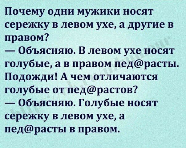 Почему одни мужики носят сережку в левом ухе а другие в правом Объясняю В левом ухе носят голубые а в правом педрасты Подожди А чем отличаются голубые от педрастов Объясняю Голубые носят сережку в левом ухе а педрасты в правом