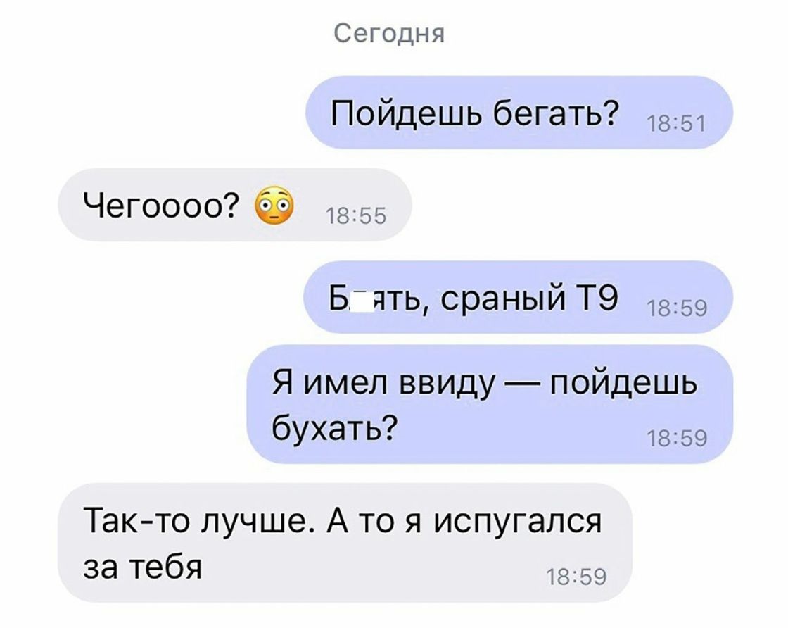 Сегодня Пойдешь бегать 1851 Чегоооо 1855 Бідть сраный Т9 1859 Я имел ввиду пойдешь бУХЭТЬ 1869 Такто лучше А то я испугался за тебя 1859