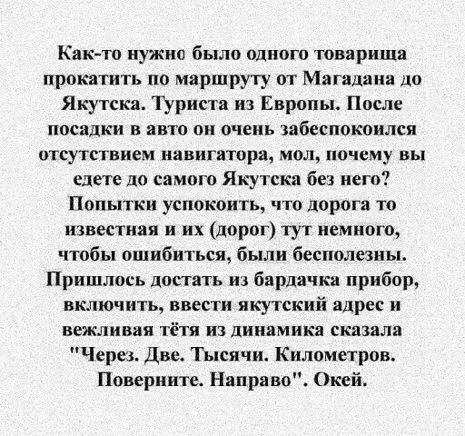 Как тп нужна было одною товарища прокатить по маршруту от Магадана до Якутска Туриста из Европы После посадки в авто он очень абеспокоился отсутствием навигатора мол ничему вы едете до самого Якутска без него Попытки успокоить что дорога то известная и их дорог тут немного чтобы ошибиться были бесполезны Пришлось достать из бардачкв прибор включить ввести якутский адрес и вежливяя тётя из динамика